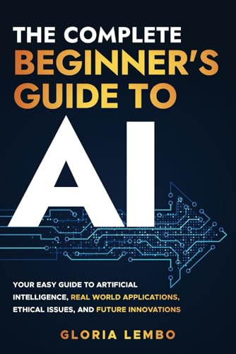 The Complete Beginner's Guide to A! Your Easy Guide to Artificial Intelligence, Real World Applications, Ethical Issues, and Future Innovations