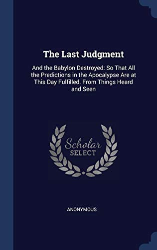 The Last Judgment And the Babylon Destroyed: So That All the Predictions in the Apocalypse Are at This Day Fulfilled. From Things Heard and Seen