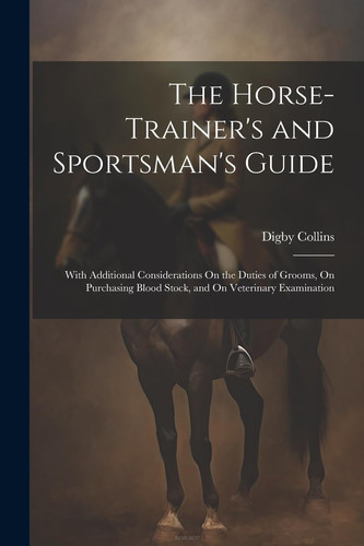 The Horse-Trainer's and Sportsman's Guide With Additional Considerations On the Duties of Grooms, On Purchasing Blood Stock, and On Veterinary Examination