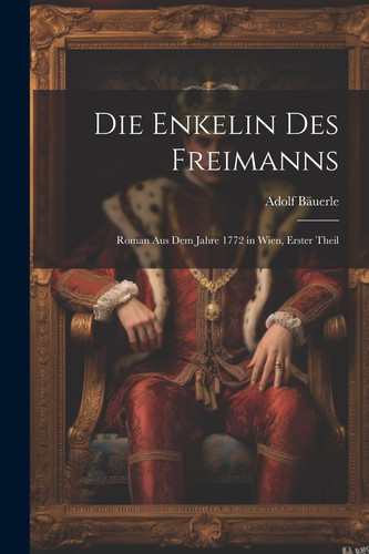 Die Enkelin Des Freimanns Roman Aus Dem Jahre 1772 in Wien, Erster Theil