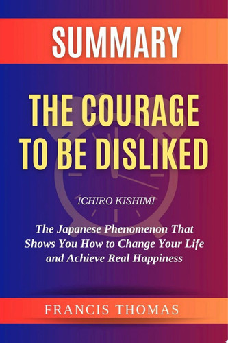 Summary Of The Courage to be Disliked by Ichiro Kishimi:The Japanese Phenomenon That Shows You How to Change Your Life and Achieve Real Happiness A Comprehensive Summary