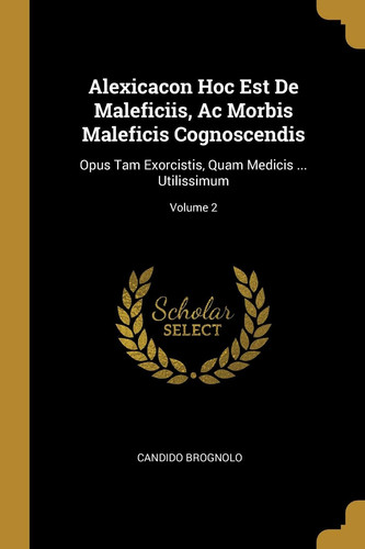 Alexicacon Hoc Est De Maleficiis, Ac Morbis Maleficis Cognoscendis Opus Tam Exorcistis, Quam Medicis ... Utilissimum; Volume 2