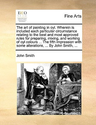 The art of painting in oyl. Wherein is included each particular circumstance relating to the best and most approved rules for preparing, mixing, and ... with some alterations, ... By John Smith, ...
