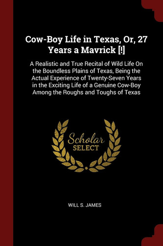 Cow-Boy Life in Texas, Or, 27 Years a Mavrick [!] A Realistic and True Recital of Wild Life On the Boundless Plains of Texas, Being the Actual Experience of Twenty-Seven Years in the Exciting Life of a Genuine Cow-Boy Among the Roughs and Toughs of Texas