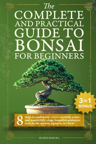 The Complete and Practical Guide to Bonsai for Beginners: 8 Steps to Confidently Select, Carefully Prune, and Masterfully Shape Beautiful Miniature Trees in the Ancient Japanese Art Form