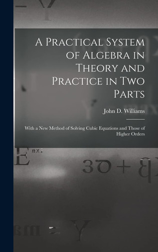 A Practical System of Algebra in Theory and Practice in Two Parts With a New Method of Solving Cubic Equations and Those of Higher Orders