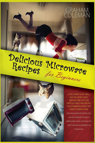 Delicious Microwave Recipes for Beginners If You Desire to Eat Well, But You Don't Have Enough Time to Cook Difficilt and Long Recipes, This Cookbook Is What You Were Looking For! with Quick and Easy Recipes, You Can Use This Book to Build a Various Meal Plan, Although You Don't Have Much Experien