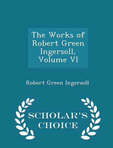 The Works of Robert Green Ingersoll, Volume VI - Scholar's Choice Edition