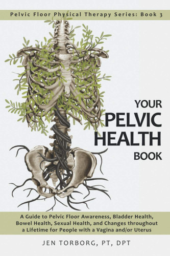 Your Pelvic Health Book A Guide to Pelvic Floor Awareness, Bladder Health, Bowel Health, Sexual Health, and Changes Throughout Your Lifetime for People with a Vagina And/or Uterus