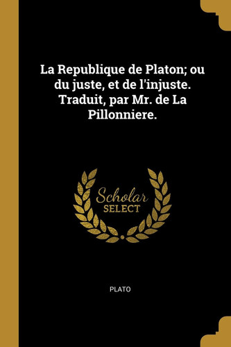 La Republique de Platon; ou du juste, et de l'injuste. Traduit, par Mr. de La Pillonniere.