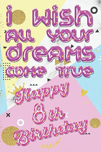 I wish all your dreams come true 8 Year Happy Birthday: Lined Notebook, Journal, Organizer, Diary, Composition Notebook, Gifts for the Family, Friends ... Lover - 8 Year Old Birthday Gift for Girls.