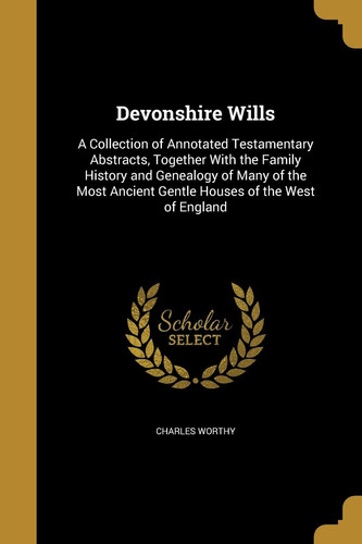 Devonshire Wills A Collection of Annotated Testamentary Abstracts, Together With the Family History and Genealogy of Many of the Most Ancient Gentle Houses of the West of England