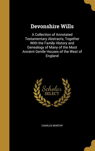 Devonshire Wills A Collection of Annotated Testamentary Abstracts, Together With the Family History and Genealogy of Many of the Most Ancient Gentle Houses of the West of England