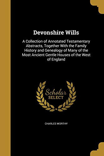 Devonshire Wills A Collection of Annotated Testamentary Abstracts, Together With the Family History and Genealogy of Many of the Most Ancient Gentle Houses of the West of England
