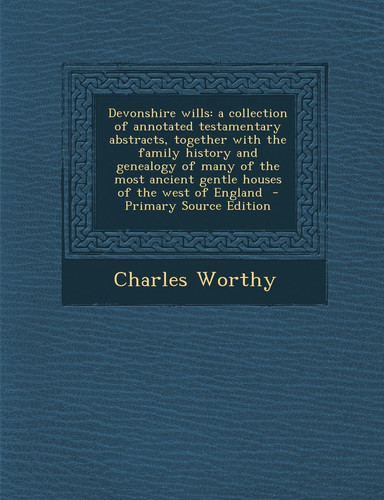 Devonshire Wills A Collection of Annotated Testamentary Abstracts, Together with the Family History and Genealogy of Many of the Most Ancient Gentle