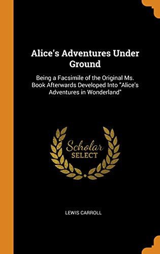 Alice's Adventures Under Ground Being a Facsimile of the Original Ms. Book Afterwards Developed Into Alice's Adventures in Wonderland