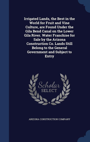 Irrigated Lands, the Best in the World for Fruit and Vine Culture, Are Found Under the Gila Bend Canal on the Lower Gila River. Water Franchise for Sale by the Arizona Construction Co. Lands Still Belong to the General Government and Subject to Entry