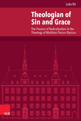 Theologian of Sin and Grace The Process of Radicalization in the Theology of Matthias Flacius Illyricus