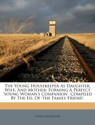 The Young Housekeeper As Daughter, Wife, And Mother: Forming A Perfect 'young Woman's Companion'. Compiled By The Ed. Of 'the Family Friend'.