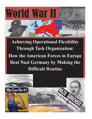 Achieving Operational Flexibility Through Task Organization How the American Forces in Europe Beat Nazi Germany by Making the Difficult Routine