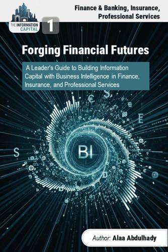 The Information Capital: Forging Financial Futures: A Leader's Guide to Building Information Wealth with Business Intelligence in Finance, Insurance, and Professional Services