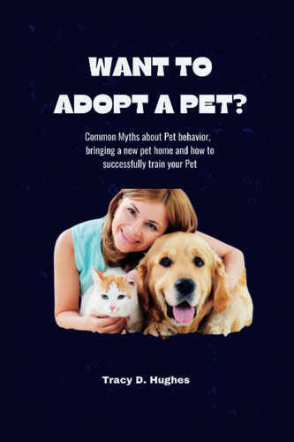 WANT TO ADOPT A PET?: Common Myths about Pet behavior and bringing a new pet home and how to successfully train your Pet.