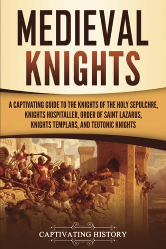 Medieval Knights: a Captivating Guide to the Knights of the Holy Sepulchre, Knights Hospitaller, Order of Saint Lazarus, Knights Templar, and Teutonic Knights
