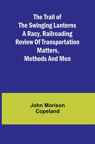 The Trail of the Swinging Lanterns A Racy, Railroading Review of Transportation Matters, Methods and Men