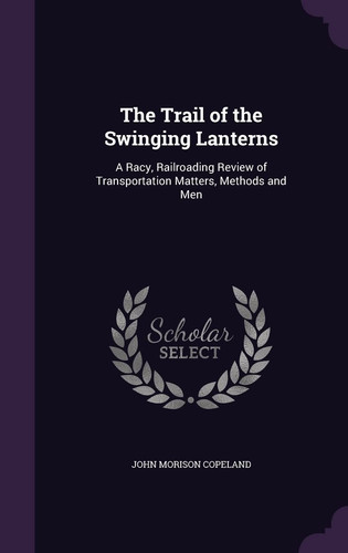 The Trail of the Swinging Lanterns A Racy, Railroading Review of Transportation Matters, Methods and Men