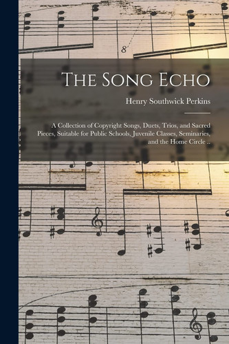 The Song Echo A Collection of Copyright Songs, Duets, Trios, and Sacred Pieces, Suitable for Public Schools, Juvenile Classes, Seminaries, and the Home Circle . .
