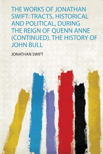 The Works of Jonathan Swift Tracts, Historical and Political, During the Reign of Quenn Anne (Continued). the History of John Bull