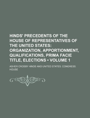 Hinds' Precedents of the House of Representatives of the United States (Volume 1); Organization, Apportionment, Qualifications, Prima Facie Title, Ele