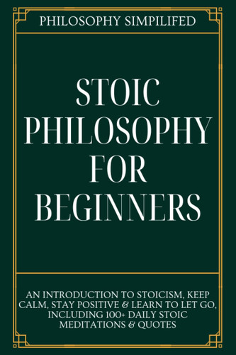 Stoic Philosophy For Beginners: An Introduction To Stoicism, Keep Calm, Stay Positive & Learn To Let Go, Including 100+ Daily Stoic Meditations & Quotes
