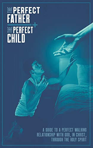 The Perfect Father and the Perfect Child A Guide to a Perfect Walking Relationship with God, in Christ, Through the Holy Spirit