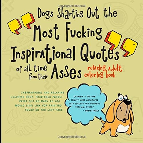 Dogs Sharting Out the Most Fucking Inspirational Quotes of All Time from Their Asses Relaxing and Inspirational Adult Coloring Book. UNLIMITED PRINTABLE Pages ! Cute Dogs Sharting Out Inspirational Messages for You! There's No Mess to Clean Up Afterwards !