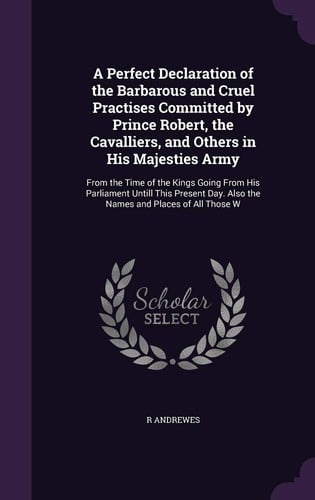A Perfect Declaration of the Barbarous and Cruel Practises Committed by Prince Robert, the Cavalliers, and Others in His Majesties Army From the Time of the Kings Going From His Parliament Untill This Present Day. Also the Names and Places of All Those W