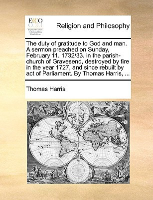The duty of gratitude to God and man. A sermon preached on Sunday, February 11. 1732/33. in the parish-church of Gravesend, destroyed by fire in the ... by act of Parliament. By Thomas Harris, ...