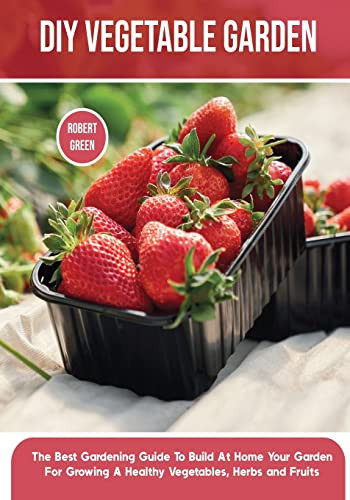 DIY Vegetable Garden The Best Gardening Guide To Build At Home Your Garden For Growing A Healthy Vegetables, Herbs and Fruits