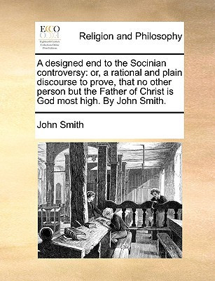 A designed end to the Socinian controversy: or, a rational and plain discourse to prove, that no other person but the Father of Christ is God most high. By John Smith.