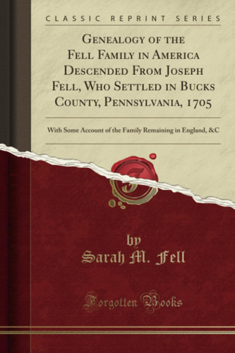 Genealogy of the Fell Family in America Descended from Joseph Fell, Who Settled in Bucks County, Pennsylvania, 1705 With Some Account of the Family Remaining in England, &c