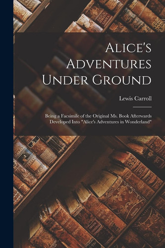 Alice's Adventures Under Ground Being a Facsimile of the Original Ms. Book Afterwards Developed Into "Alice's Adventures in Wonderland"