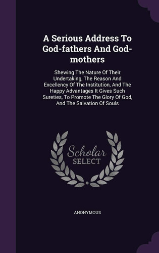 A Serious Address To God-fathers And God-mothers Shewing The Nature Of Their Undertaking, The Reason And Excellency Of The Institution, And The Happy Advantages It Gives Such Sureties, To Promote The Glory Of God, And The Salvation Of Souls