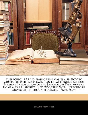 Tuberculosis As a Disease of the Masses and How to Combat It: With Supplement On Home Hygiene, School Hygiene, Installation of the Sanatorium ... Movement in the United States : Prize Essay