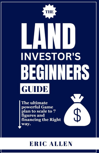 The Land Investor's Beginners Guide The Ultimate Powerful Game Plan to Scale to 7 Figures and Financing the Right Way.