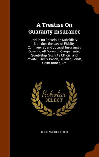 A Treatise On Guaranty Insurance Including Therein As Subsidiary Branches the Law of Fidelity, Commercial, and Judicial Insurances Covering All Forms of Compensated Suretyship, Such As Official and Private Fidelity Bonds, Building Bonds, Court Bonds, Cre