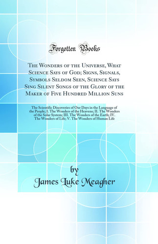 The Wonders of the Universe, What Science Says of God; Signs, Signals, Symbols Seldom Seen, Science Says Sing Silent Songs of the Glory of the Maker of Five Hundred Million Suns The Scientific Discoveries of Our Days in the Language of the People; I. The