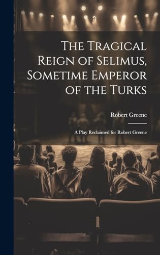 The Tragical Reign of Selimus, Sometime Emperor of the Turks A Play Reclaimed for Robert Greene