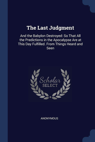 The Last Judgment And the Babylon Destroyed: So That All the Predictions in the Apocalypse Are at This Day Fulfilled. From Things Heard and Seen