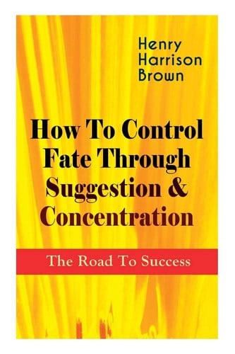 How To Control Fate Through Suggestion & Concentration The Road To Success: Become the Master of Your Own Destiny and Feel the Positive Power of Focus in Your Life