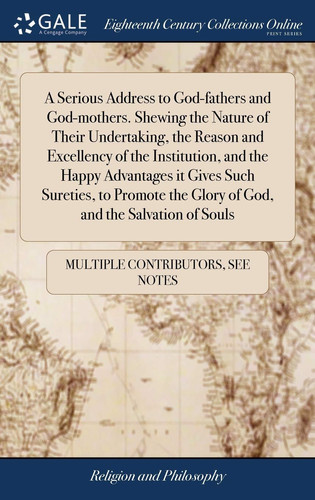 A Serious Address to God-Fathers and God-Mothers. Shewing the Nature of Their Undertaking, the Reason and Excellency of the Institution, and the Happy Advantages It Gives Such Sureties, to Promote the Glory of God, and the Salvation of Souls